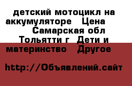 детский мотоцикл на аккумуляторе › Цена ­ 4 000 - Самарская обл., Тольятти г. Дети и материнство » Другое   